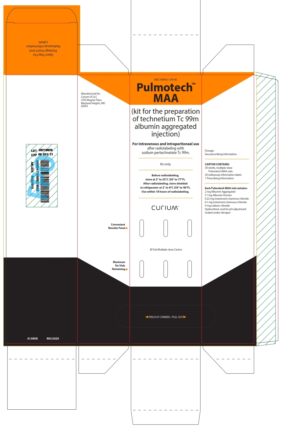 NDC: <a href=/NDC/69945-139-40>69945-139-40</a>

Pulmotech™ MAA 

(kit for the preparation of technetium Tc 99m albumin aggregated injection)

For intravenous and intraperitoneal use after radiolabeling with sodium pertechnetate Tc 99m.

Rx only

Before radiolabeling, store at 2° to 25°C (36° to 77°F). After radiolabeling, store shielded in refrigerator at 2° to 8°C (36° to 46°F). Use within 18 hours of radiolabeling.

CURIUM™

30 Vial Multiple-dose Carton

PINCH AT CORNERS / PULL OUT

Dosage: See prescribing information.

CARTON CONTAINS:
30 sterile, multiple-dose Pulmotech MAA vials
30 radioassay information labels
1 Prescribing Information

Each Pulmotech MAA vial contains:
2 mg Albumin Aggregated
7.1 mg Albumin Human
0.22 mg (maximum) stannous chloride
0.1 mg (minimum) stannous chloride
9 mg sodium chloride
Hydrochloric acid for pH adjustment
Sealed under nitrogen

Manufactured for:
Curium US LLC
2703 Wagner Place
Maryland Heights, MO 63043

Convenient Reorder Point

Maximum Six Vials Remaining

Open Flap For Package Insert and Radioassay Information Labels

A139DK

R03/2020
